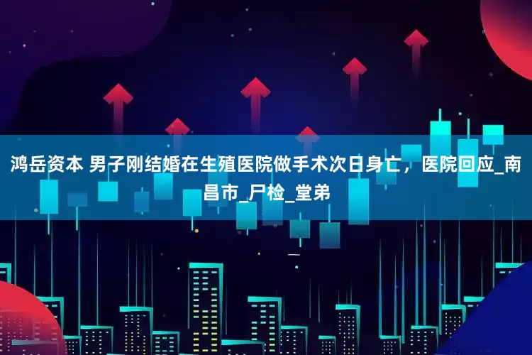 鸿岳资本 男子刚结婚在生殖医院做手术次日身亡，医院回应_南昌市_尸检_堂弟