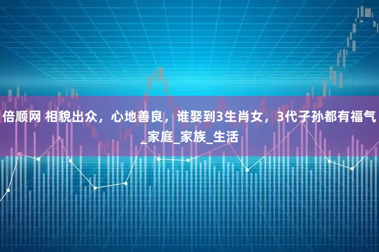倍顺网 相貌出众，心地善良，谁娶到3生肖女，3代子孙都有福气_家庭_家族_生活