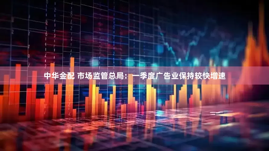 中华金配 市场监管总局：一季度广告业保持较快增速