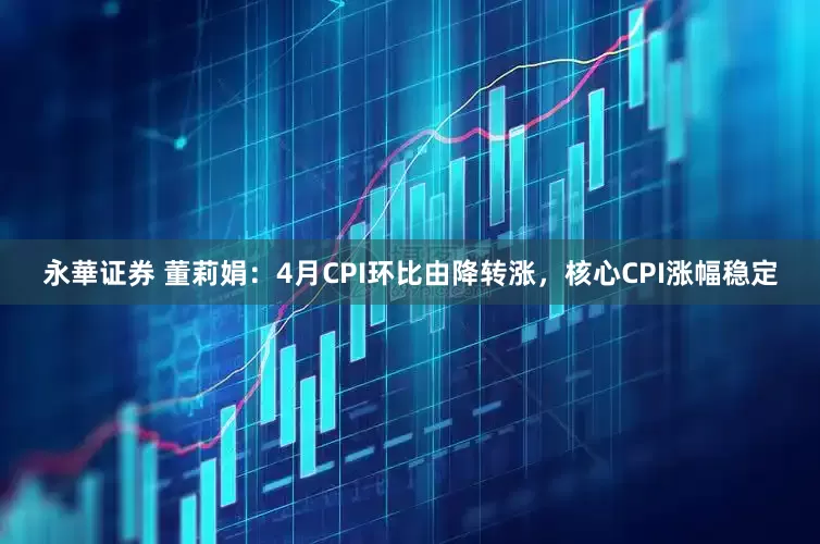 永華证券 董莉娟：4月CPI环比由降转涨，核心CPI涨幅稳定