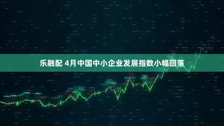 乐融配 4月中国中小企业发展指数小幅回落
