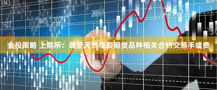 金投策略 上期所：调整天然橡胶期货品种相关合约交易手续费