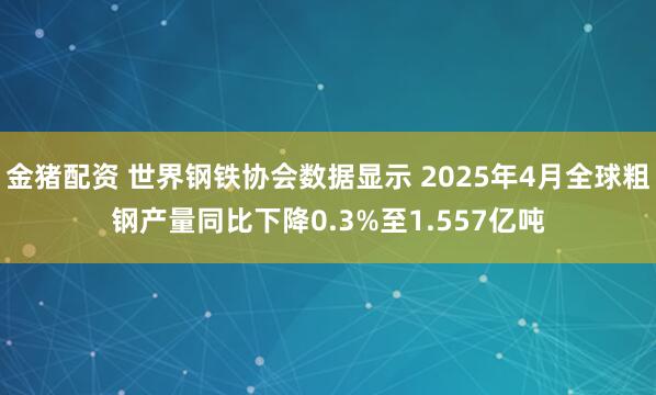金猪配资 世界钢铁协会数据显示 2025年4月全球粗钢产量同比下降0.3%至1.557亿吨