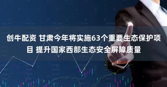 创牛配资 甘肃今年将实施63个重要生态保护项目 提升国家西部生态安全屏障质量
