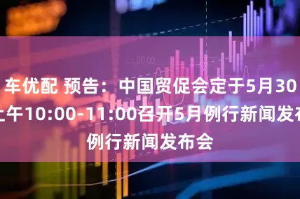 车优配 预告：中国贸促会定于5月30日上午10:00-11:00召开5月例行新闻发布会
