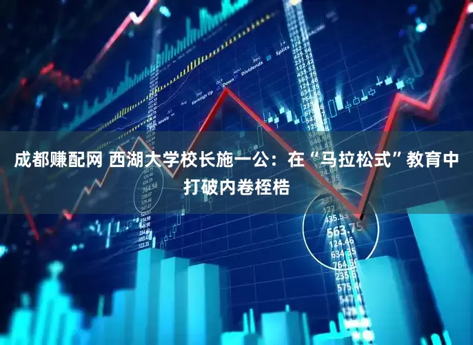 成都赚配网 西湖大学校长施一公：在“马拉松式”教育中打破内卷桎梏