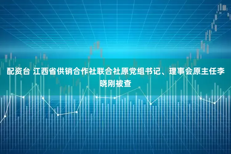 配资台 江西省供销合作社联合社原党组书记、理事会原主任李晓刚被查