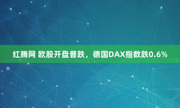 红腾网 欧股开盘普跌，德国DAX指数跌0.6%