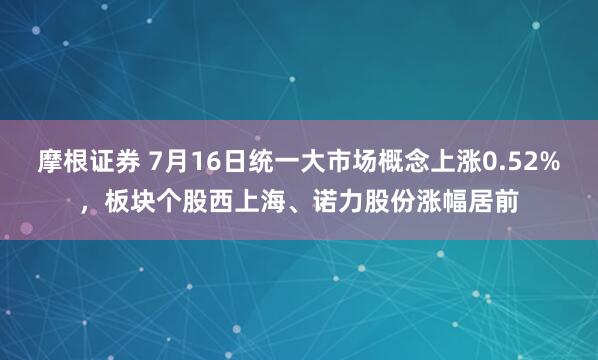 摩根证券 7月16日统一大市场概念上涨0.52%，板块个股西上海、诺力股份涨幅居前