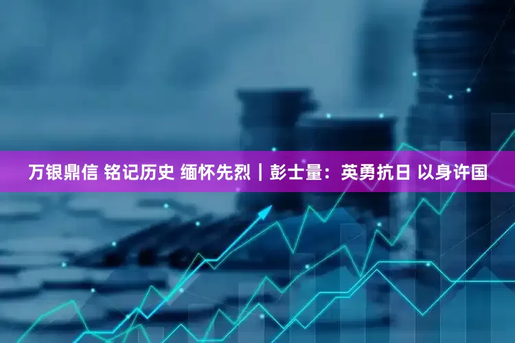 万银鼎信 铭记历史 缅怀先烈｜彭士量：英勇抗日 以身许国