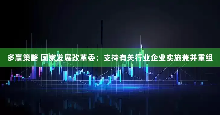 多赢策略 国家发展改革委：支持有关行业企业实施兼并重组