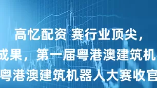 高忆配资 赛行业顶尖，“晒”突破成果，第一届粤港澳建筑机器人大赛收官