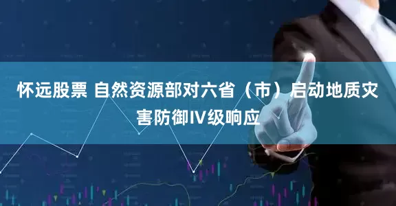 怀远股票 自然资源部对六省（市）启动地质灾害防御Ⅳ级响应