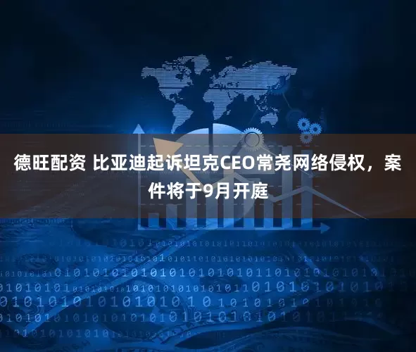 德旺配资 比亚迪起诉坦克CEO常尧网络侵权，案件将于9月开庭