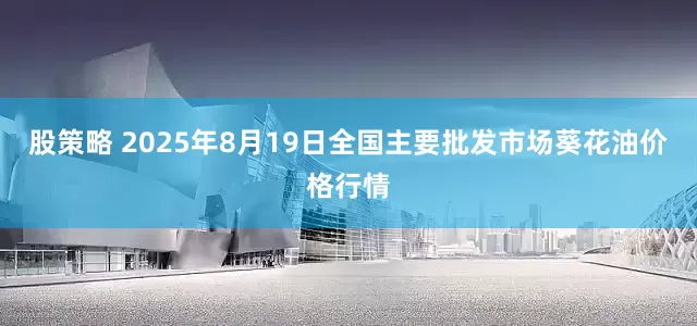 股策略 2025年8月19日全国主要批发市场葵花油价格行情