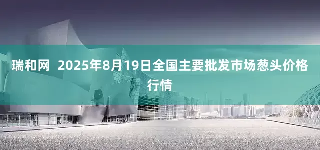 瑞和网  2025年8月19日全国主要批发市场葱头价格行情