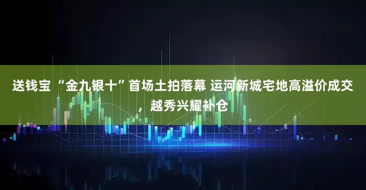送钱宝 “金九银十”首场土拍落幕 运河新城宅地高溢价成交，越秀兴耀补仓