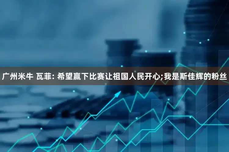 广州米牛 瓦菲: 希望赢下比赛让祖国人民开心;我是斯佳辉的粉丝