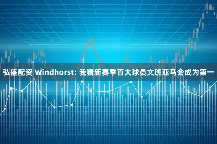 弘盛配资 Windhorst: 我猜新赛季百大球员文班亚马会成为第一
